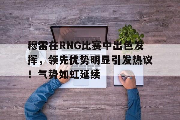 穆雷在RNG比赛中出色发挥，领先优势明显引发热议！气势如虹延续